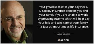 Learn how to get the best disabilty insurance quotes and which policies would work best for you. Dave Ramsey Quote Your Greatest Asset Is Your Paycheck Disability Insurance Protects You