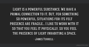Share the best james turrell quotes from status quotes with your friends. Light Is A Powerful Substance We Have A Primal Connection To It But For Something So