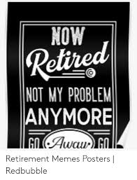 Life after work. learn how to make it the best it can be. Now Retired Not My Problem Anymore Go Awau G Retirement Memes Posters Redbubble Meme On Awwmemes Com