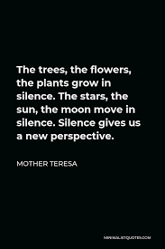 Explore our collection of motivational and famous quotes by authors you know and love. Mother Teresa Quote The Trees The Flowers The Plants Grow In Silence The Stars The Sun The Moon Move In Silence Silence Gives Us A New Perspective