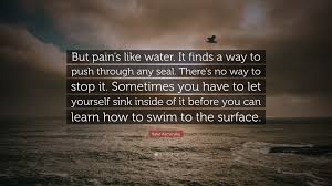 Katie Kacvinsky Quote: “But pain's like water. It finds a way to push  through any seal. There's no way to stop it. Sometimes you have to let  you...”