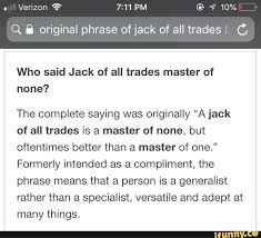(remember a trade or guild was a venerable institution representing people who carried out that job and oversaw the training in that the complete saying was originally a jack of all trades is a master of none, but oftentimes better than a master of one. formerly intended as a. Who Said Jack Of All Trades Master Of None The Complete Saying Was Originally A Jack Of All Trades Is A Master Of None But Oftentimes Better Than A Master Of One