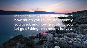 There's not much to say, really. Buddha Quote In The End Only Three Things Matter How Much You Loved How Gently You Lived And How Gracefully You Let Go Of Things