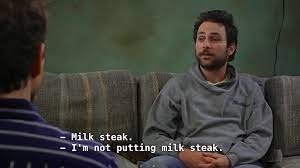 It was first mentioned in the season 5 episode the waitress is getting married where charlie wants to put it down as his favorite food in an online dating profile. Milksteak Quote 110 Yes My Good Man I Ll Have The Milk Steak Boiled Over Hard And Your Finest Jelly Beans Raw Ideas It S Always Sunny In Philadelphia It S