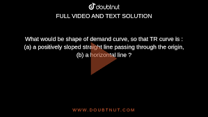 What would be shape of demand curve, so that TR curve is : (a) a positively  sloped straight line passing through the origin, (b) a horizontal line ?