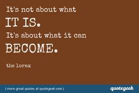 It&#39;s not about what it is. It&#39;s about what it can become. - The Lorax via Relatably.com