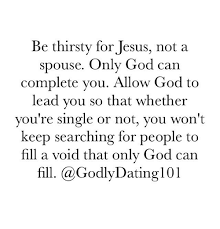 There will be a thousand acts of grace that your husband will not reward, or perhaps not even notice. Be Thirsty For Jesus Not A Spouse Only God Can Complete You Allow God To Lead You So That Whether You Re Single Or Not You Won T Keep Searching For People To Fill