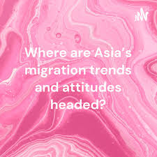 Where are Asia’s migration trends and attitudes headed?