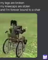 my legs are broken my kneecaps are stolen and I'm forever bound to a chair  | @meme_man445 | Memes