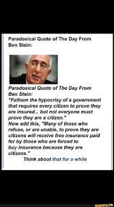 Nevertheless, ben stein agrees with my opinion on the matter: Paradoxical Quote Of The Day From Ben Stein Paradoxical Quote Of The Day From Ben Stein Fathom The Hypocrisy Of A Government That Requires Every Citizen To Prove They Are Insured But