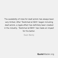 But 'switched at birth' is the first tv show where there is more than one actor who is deaf or hard of hearing and who are series regulars. The Availability Of Roles For Deaf Actors Has Always Been Very Limited After Switched At Birth Began Including Deaf Actors A Ripple Effect Has Definitely Been Created In The Industry Switched At