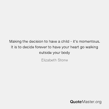 Browse our selections of quotes about elizabeth stone. Making The Decision To Have A Child It S Momentous It Is To Decide Forever To Have Your Heart Go Walking Outside Your Body Elizabeth Stone