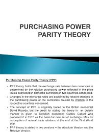 Purchasing power parity theory (ppp) holds that the exchange rate between two currencies is determined by the relative purchasing power as reflected in the price levels expressed in domestic currencies in the two countries concerned. 2c Purchasing Power Parity Theory Purchasing Power Parity Exchange Rate