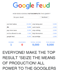 I lied about my google feud answers / play google search. Google Feud How Does Google Autocomplete This Query The Poor Should Next Round 5000 Eat Their Babies 10000 Stop Being Poor Die 4000 9000 Work Harder 3000 8000 Stop Whining Pay More