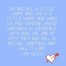 We are all a little weird and life's a little weird, and when we find someone whose weirdness is compatible with ours, we join up with them and fall in. Favorite Quotes From Dr Seuss Zealous Mom Love Marriage Quotes Marriage Quotes Relationship Quotes