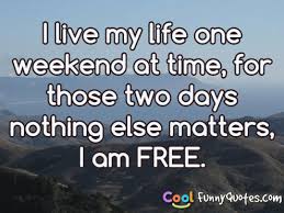 It's funny because unlike back in the seventies when i made hardly any money, today i could just live off the past if i wanted to. I Live My Life One Weekend At Time For Those Two Days Nothing Else Matters I