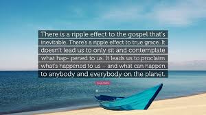 Enjoy reading and share 2 famous quotes about rippling effect with everyone. Louie Giglio Quote There Is A Ripple Effect To The Gospel That S Inevitable There S A Ripple Effect To True Grace It Doesn T Lead Us To O