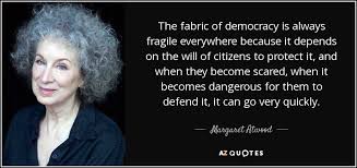 Margaret Atwood quote: The fabric of democracy is always fragile everywhere because it...