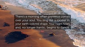 Discover and share rumi quotes dance. Rumi Quote There S A Morning When Presence Comes Over Your Soul You Sing Like A Rooster In Your Earth Colored Shape Your Heart He