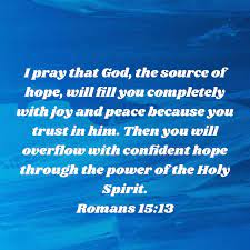 Romans 15:13 I pray that God, the source of hope, will fill you completely  with joy and peace because you trust in him. Then you will overflow with confident  hope through the