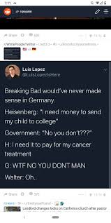 Though it wasn't stated, he probably had a couple hundred thousand dollars when his breaking bad arc ended. Luis Lopez On Twitter Breaking Bad Would Ve Never Made Sense In Germany Heisenberg I Need Money To Send My Child To College Government No You Don T H I Need It To Pay