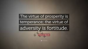 Below you will find our collection of inspirational, wise, and humorous old fortitude quotes, fortitude sayings, and fortitude proverbs, collected over the years from a variety of sources. Francis Bacon Quote The Virtue Of Prosperity Is Temperance The Virtue Of Adversity Is Fortitude