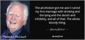 141 famous quotes about alcoholism: Malachy Mccourt Quote The Alcoholism Got Me And I Ruined My First Marriage