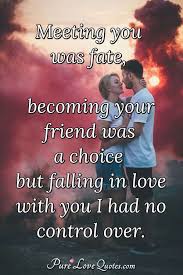 Enjoy reading and share 19 famous quotes about true love and destiny with everyone. Meeting You Was Fate Becoming Your Friend Was A Choice But Falling In Love Purelovequotes