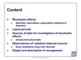 Cancer and genetic effect are recognized as stochastic effects without the threshold. Biological Effects Of Ionizing Radiation Stochastic Somatic Effects Radiation Induction Of Cancer Lecture Iaea Post Graduate Educational Course Radiation Ppt Download