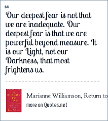 Marianne williamson is a bestselling author, political activist and spiritual thought leader. Marianne Williamson Return To Love 1992 Our Deepest Fear Is Not That We Are Inadequate Our Deepest Fear Is That We Are Powerful Beyond Measure It Is Our Light Not Our Darkness