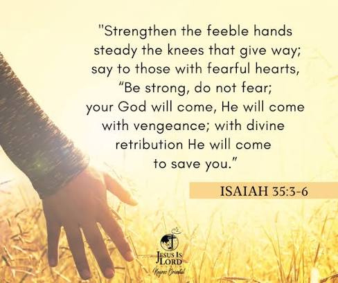 VERSE OF THE DAY ISAIAH 35:3- 6"Strengthen the feeble hands steady the knees that give way; say to those with fearful hearts, “Be strong, do not fear; your God will come, He