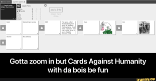 Cards against humanity is a fun party game where players answer questions and fill in the blanks using funny and bizzare words and phrases on the cards in their hand. Gotta Zoom In But Cards Against Humanity With Da Bois Be Fun Gotta Zoom In But Cards Against Humanity With Da Bois Be Fun Ifunny