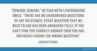 Popular quotes in «unanswered questions quotes» category on myquotes. Edward Edward He Said With A Patronising Smile There Are No Unanswered Questions Of Any Relevance