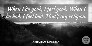 Current quotes, historic quotes, movie quotes, song lyric quotes, game quotes, book … Abraham Lincoln When I Do Good I Feel Good When I Do Bad I Feel Bad Quotetab