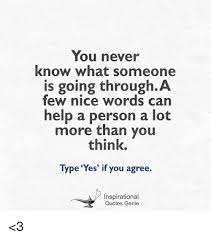 Sometimes in life, it's really easy to look at other people and cast judgement on them. You Never Know What Someone Is Going Through A Few Nice Words Can Help A Person A Lot More Than You Think Type Yes If You Agree Inspirational Quotes Genie 3