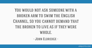 Collection of john eldredge quotes, from the older more famous john eldredge quotes to all new quotes by john eldredge. You Would Not Ask Someone With A Broken Arm To Swim The English Channel So You
