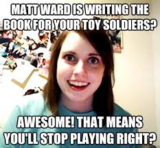 matt ward is writing the book for your toy soldiers? awesome! that means  you'll stop playing right? - Overly Attached Girlfriend - quickmeme