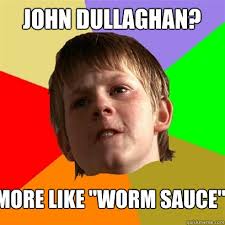 John Dullaghan? More like &quot;worm sauce&quot; &middot; John Dullaghan? More like &middot; add your own caption. 110 shares. Share on Facebook &middot; Share on Twitter ... - f9e278796d9c36997f6a2a03baaa3231b4e3c4b57b6b0835b79c4028bd4ecb8b