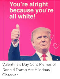 So it's finally valentine's day. You Re Alright Because You Re All White Valentine S Day Card Memes Of Donald Trump Are Hilarious Observer Donald Trump Meme On Me Me