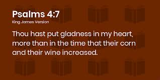 Psalms 4:7 KJV - Thou hast put gladness in my heart, more than in the time  that their corn and their wine increased.