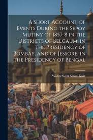 A Short Account of Events During the Sepoy Mutiny of 1857-8 in the  Districts of Belgaum, in the Presidency of Bombay, and of Jessore, in the  Presidency of Bengal | Walter Scott