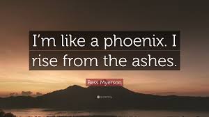 My life was rising from the ashes, and the sight of it left me feeling something like hopeful. author: Bess Myerson Quote I M Like A Phoenix I Rise From The Ashes