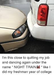 When my closest friend at my current job told me he was leaving. I M This Close To Quitting My Job And Dancing Again Under The Name Night Train Like I Did My Freshman Year Of College Meme On Me Me