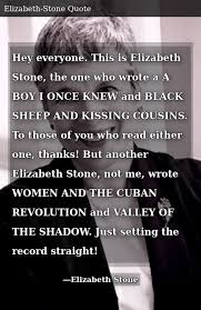 Enjoy the best elizabeth stone quotes and picture quotes! Hey Everyone This Is Elizabeth Stone The One Who Wrote A A Boy I Once Knew And Black Sheep And Kissing Cousins To Those Of You Who Read Either One Thanks But