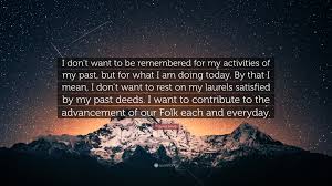 To be satisfied with your achievements and not to make an effort to do anything else: Richard Kemp Quote I Don T Want To Be Remembered For My Activities Of My Past But For What I Am Doing Today By That I Mean I Don T Want