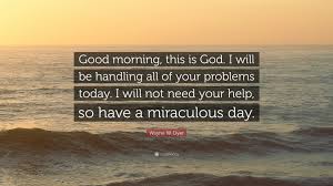 Best collection of famous quotes and sayings on the web! Wayne W Dyer Quote Good Morning This Is God I Will Be Handling All Of Your Problems Today I Will Not Need Your Help So Have A Miraculou