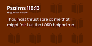 Psalms 118:13-18 KJV - Thou hast thrust sore at me that I might fall: but  the LORD helped me.
