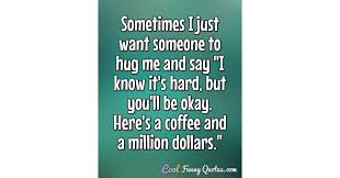 A hug can say i will miss you.` it can say ur special,`or best of all,`i love. Sometimes I Just Want Someone To Hug Me And Say I Know It S Hard But You Ll