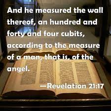 Revelation 21:17 And he measured the wall thereof, an hundred and forty and  four cubits, according to the measure of a man, that is, of the angel.