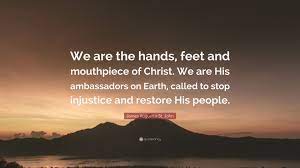 I posted the quote above as my facebook status one day last week and was interested to see how many people responded positively to it. James Augustus St John Quote We Are The Hands Feet And Mouthpiece Of Christ We Are His Ambassadors On Earth Called To Stop Injustice And Restore H